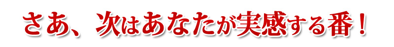 さあ、次はあなたが実感する番！